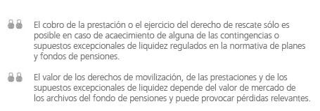 texto legal: El cobro de la prestación o el ejercicio del derecho de rescate sólo es posible en caso de acaecimiento de alguna de las contingencias o supuestos excepcionales de liquidez regulados en la normativa de planes y fondos de pensiones. El valor de los derechos de movilización, de las prestaciones y de los supuestos excepcionales de liquidez depende del valor de mercado de los archivos del fondo de ènsiones y puede provocar pérdidas relevantes.